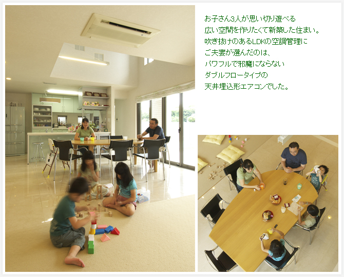 お子さん3人が思い切り遊べる広い空間を作りたくて新築した住まい。吹き抜けのあるLDKの空調管理にご夫妻が選んだのは、パワフルで邪魔にならないダブルフロータイプの天井埋込形エアコンでした。